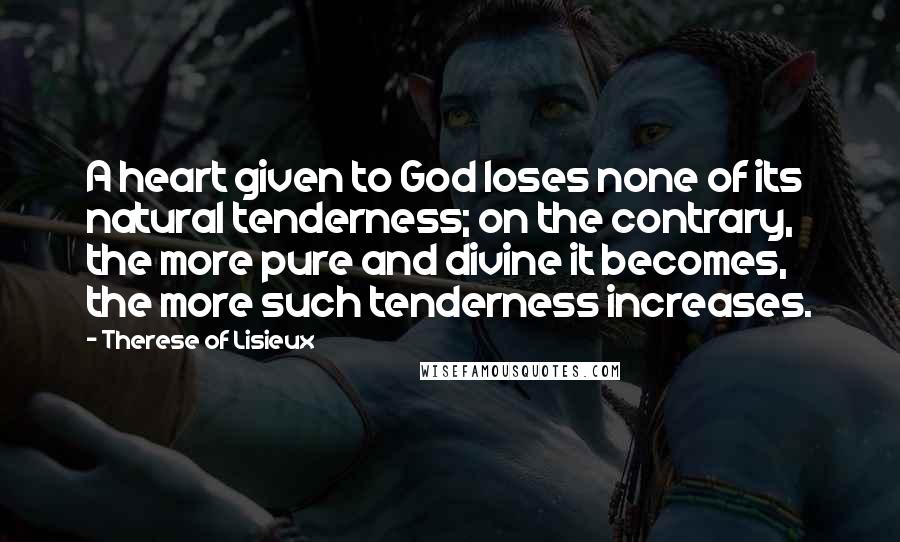 Therese Of Lisieux Quotes: A heart given to God loses none of its natural tenderness; on the contrary, the more pure and divine it becomes, the more such tenderness increases.