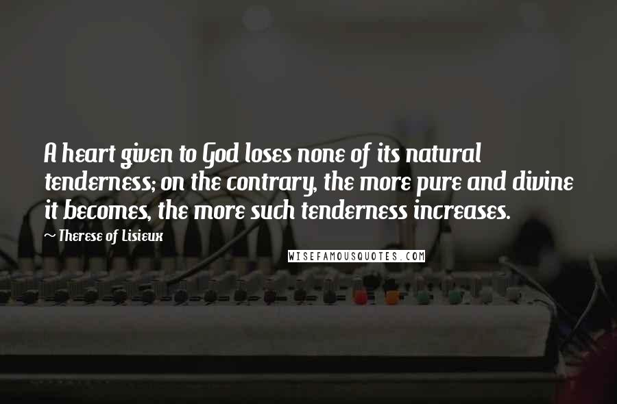 Therese Of Lisieux Quotes: A heart given to God loses none of its natural tenderness; on the contrary, the more pure and divine it becomes, the more such tenderness increases.