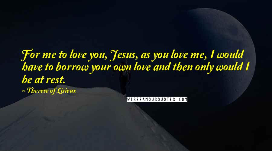 Therese Of Lisieux Quotes: For me to love you, Jesus, as you love me, I would have to borrow your own love and then only would I be at rest.