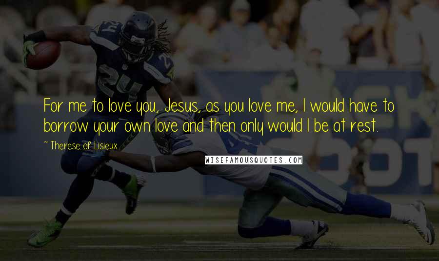 Therese Of Lisieux Quotes: For me to love you, Jesus, as you love me, I would have to borrow your own love and then only would I be at rest.