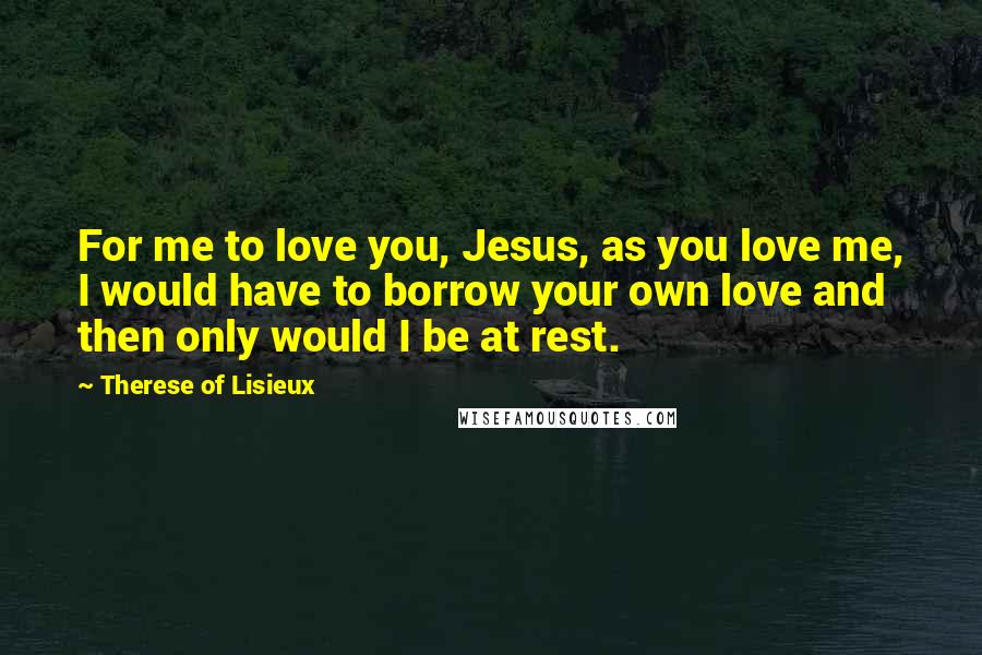 Therese Of Lisieux Quotes: For me to love you, Jesus, as you love me, I would have to borrow your own love and then only would I be at rest.