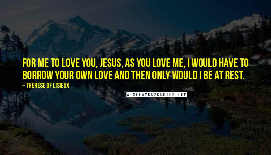 Therese Of Lisieux Quotes: For me to love you, Jesus, as you love me, I would have to borrow your own love and then only would I be at rest.