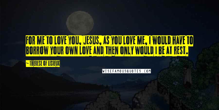 Therese Of Lisieux Quotes: For me to love you, Jesus, as you love me, I would have to borrow your own love and then only would I be at rest.