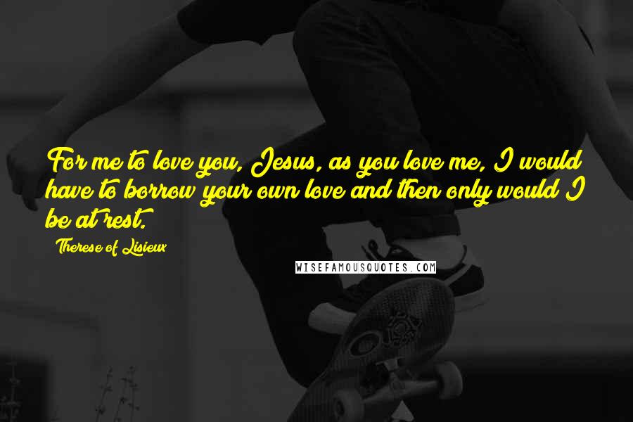 Therese Of Lisieux Quotes: For me to love you, Jesus, as you love me, I would have to borrow your own love and then only would I be at rest.