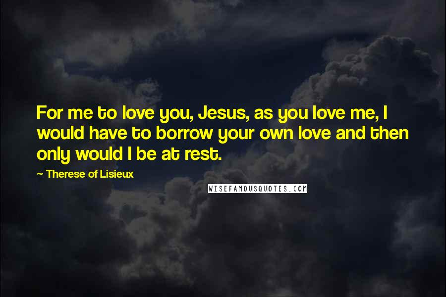 Therese Of Lisieux Quotes: For me to love you, Jesus, as you love me, I would have to borrow your own love and then only would I be at rest.