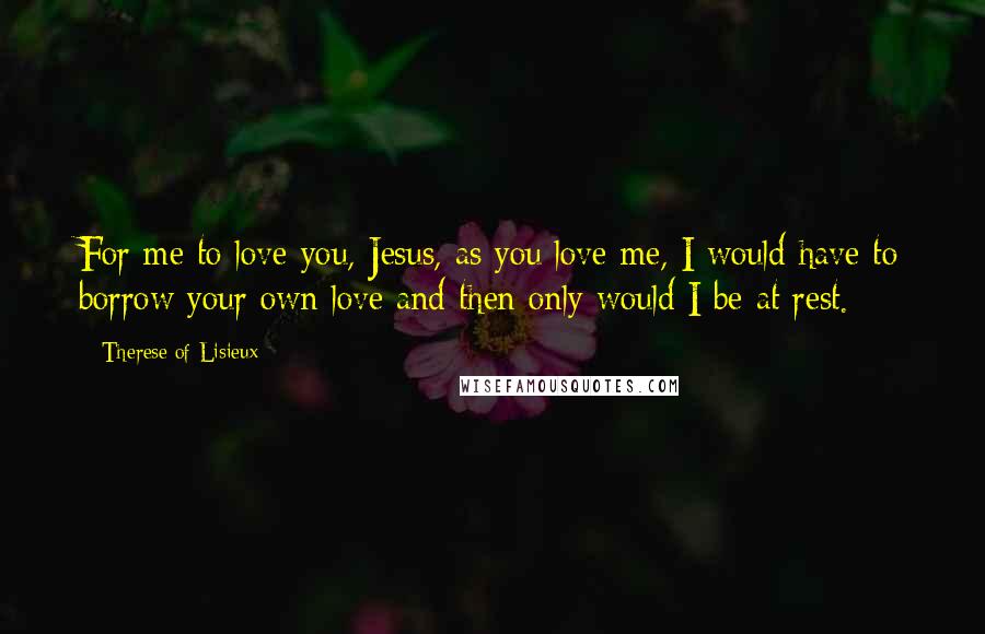 Therese Of Lisieux Quotes: For me to love you, Jesus, as you love me, I would have to borrow your own love and then only would I be at rest.