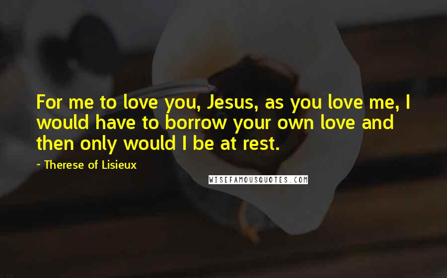 Therese Of Lisieux Quotes: For me to love you, Jesus, as you love me, I would have to borrow your own love and then only would I be at rest.