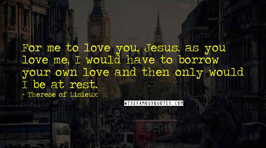 Therese Of Lisieux Quotes: For me to love you, Jesus, as you love me, I would have to borrow your own love and then only would I be at rest.