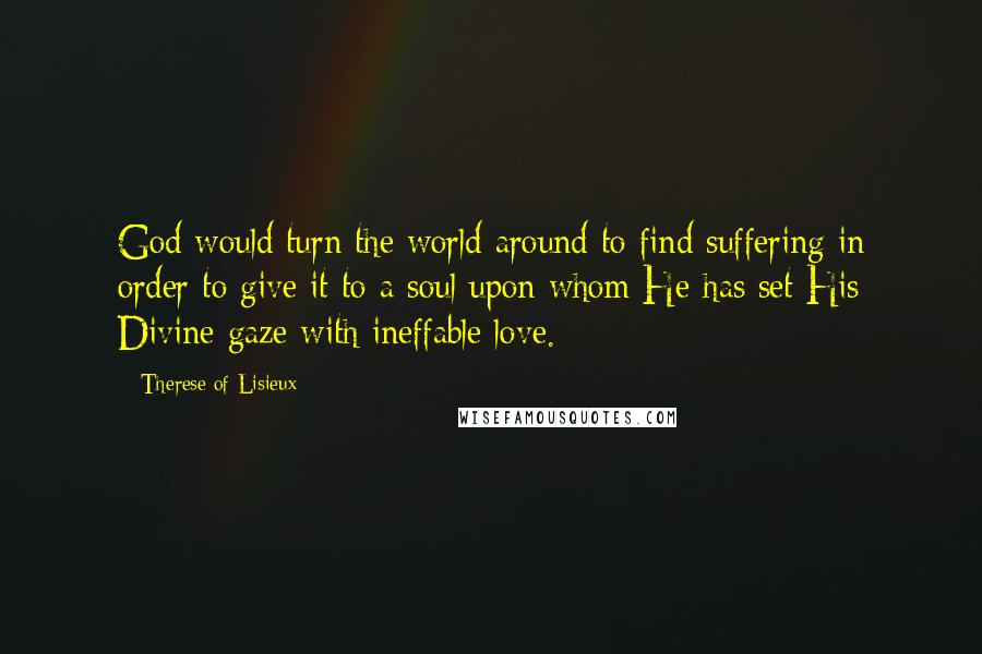 Therese Of Lisieux Quotes: God would turn the world around to find suffering in order to give it to a soul upon whom He has set His Divine gaze with ineffable love.