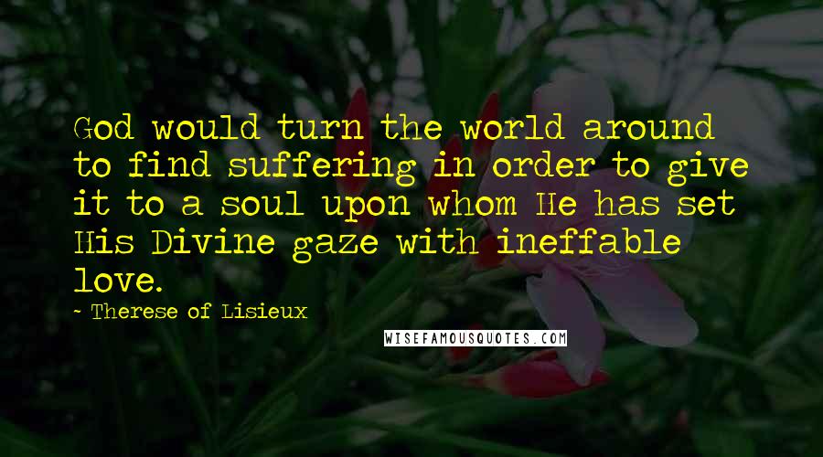 Therese Of Lisieux Quotes: God would turn the world around to find suffering in order to give it to a soul upon whom He has set His Divine gaze with ineffable love.