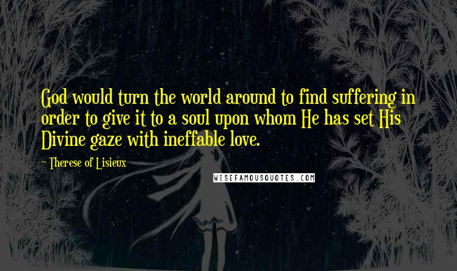 Therese Of Lisieux Quotes: God would turn the world around to find suffering in order to give it to a soul upon whom He has set His Divine gaze with ineffable love.