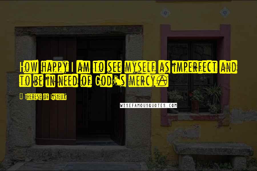 Therese Of Lisieux Quotes: How happy I am to see myself as imperfect and to be in need of God's mercy.