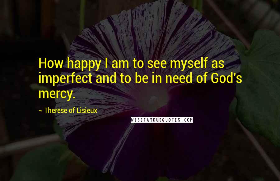 Therese Of Lisieux Quotes: How happy I am to see myself as imperfect and to be in need of God's mercy.