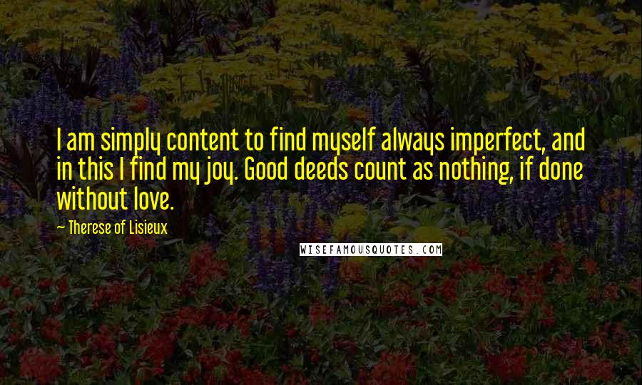 Therese Of Lisieux Quotes: I am simply content to find myself always imperfect, and in this I find my joy. Good deeds count as nothing, if done without love.