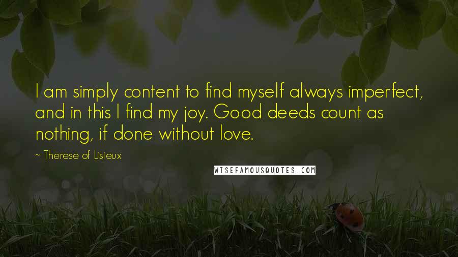 Therese Of Lisieux Quotes: I am simply content to find myself always imperfect, and in this I find my joy. Good deeds count as nothing, if done without love.