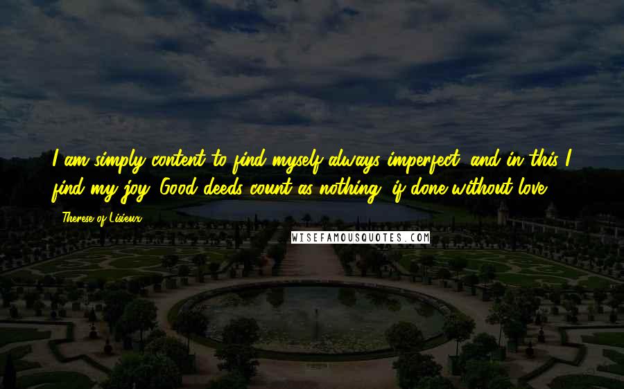 Therese Of Lisieux Quotes: I am simply content to find myself always imperfect, and in this I find my joy. Good deeds count as nothing, if done without love.