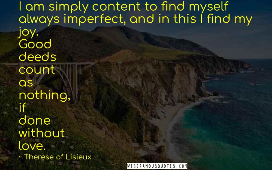 Therese Of Lisieux Quotes: I am simply content to find myself always imperfect, and in this I find my joy. Good deeds count as nothing, if done without love.