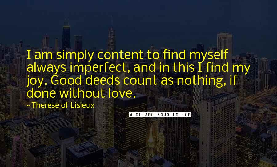 Therese Of Lisieux Quotes: I am simply content to find myself always imperfect, and in this I find my joy. Good deeds count as nothing, if done without love.