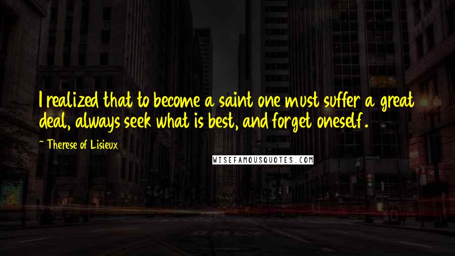 Therese Of Lisieux Quotes: I realized that to become a saint one must suffer a great deal, always seek what is best, and forget oneself.