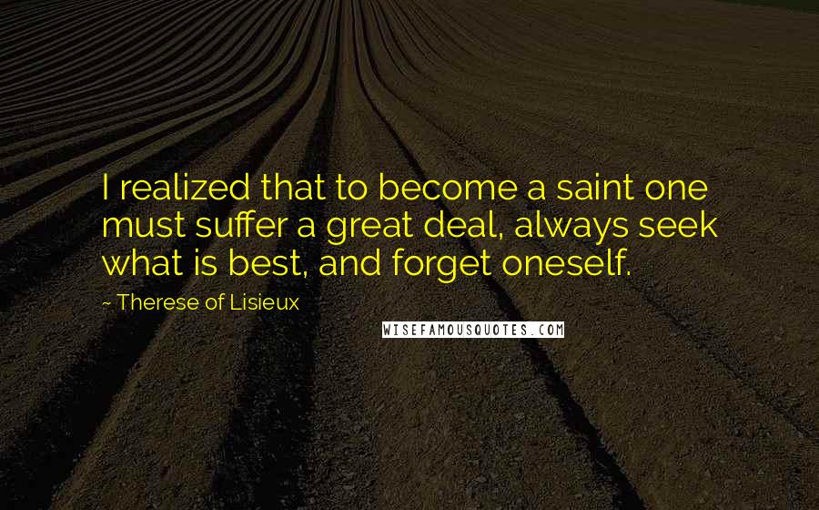 Therese Of Lisieux Quotes: I realized that to become a saint one must suffer a great deal, always seek what is best, and forget oneself.