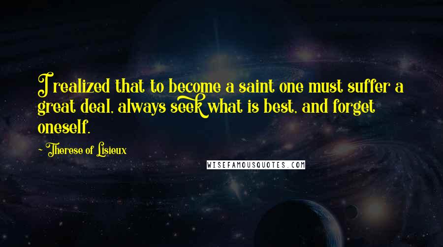 Therese Of Lisieux Quotes: I realized that to become a saint one must suffer a great deal, always seek what is best, and forget oneself.