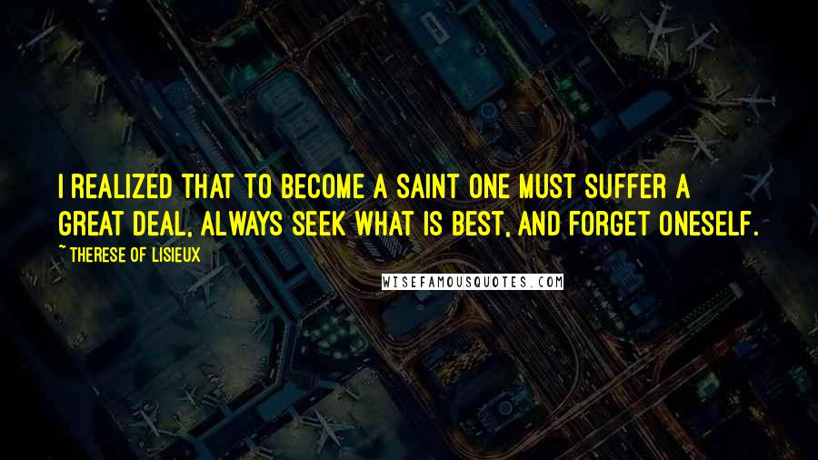 Therese Of Lisieux Quotes: I realized that to become a saint one must suffer a great deal, always seek what is best, and forget oneself.