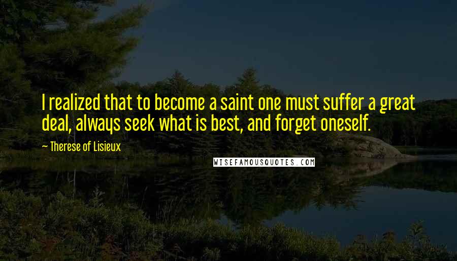 Therese Of Lisieux Quotes: I realized that to become a saint one must suffer a great deal, always seek what is best, and forget oneself.