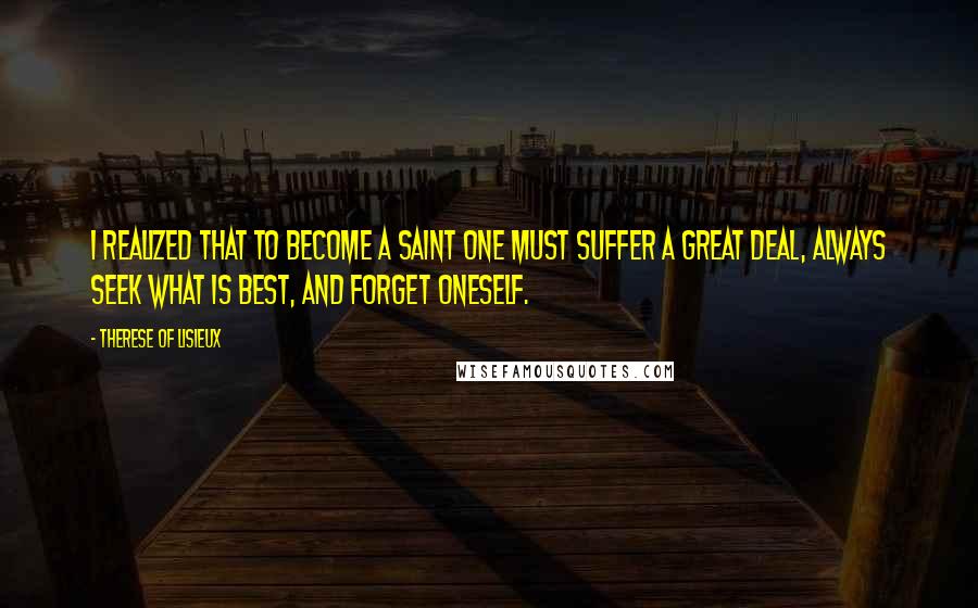 Therese Of Lisieux Quotes: I realized that to become a saint one must suffer a great deal, always seek what is best, and forget oneself.