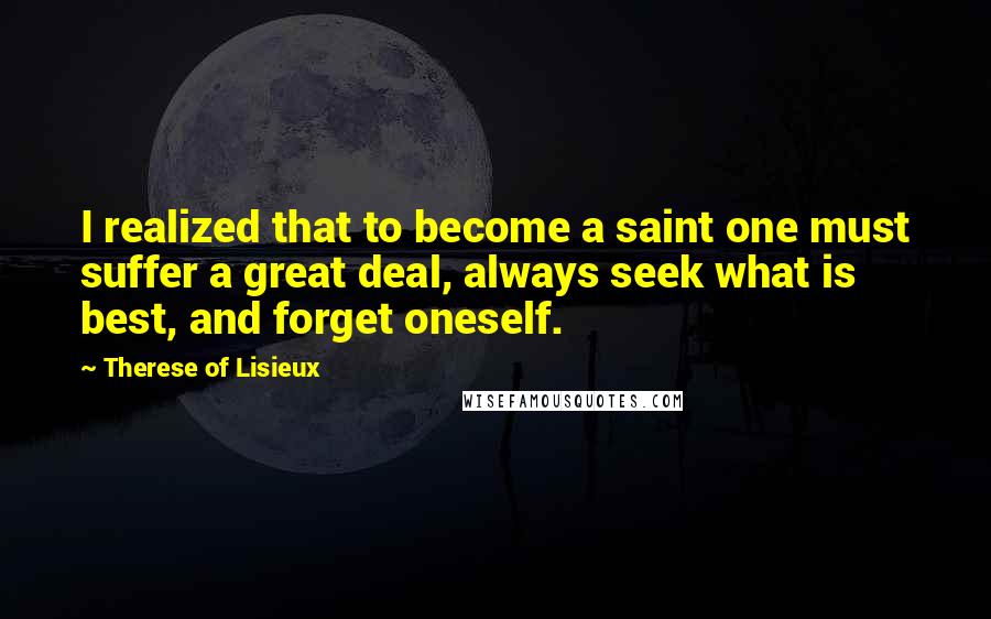 Therese Of Lisieux Quotes: I realized that to become a saint one must suffer a great deal, always seek what is best, and forget oneself.