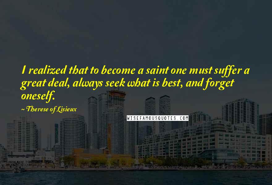 Therese Of Lisieux Quotes: I realized that to become a saint one must suffer a great deal, always seek what is best, and forget oneself.