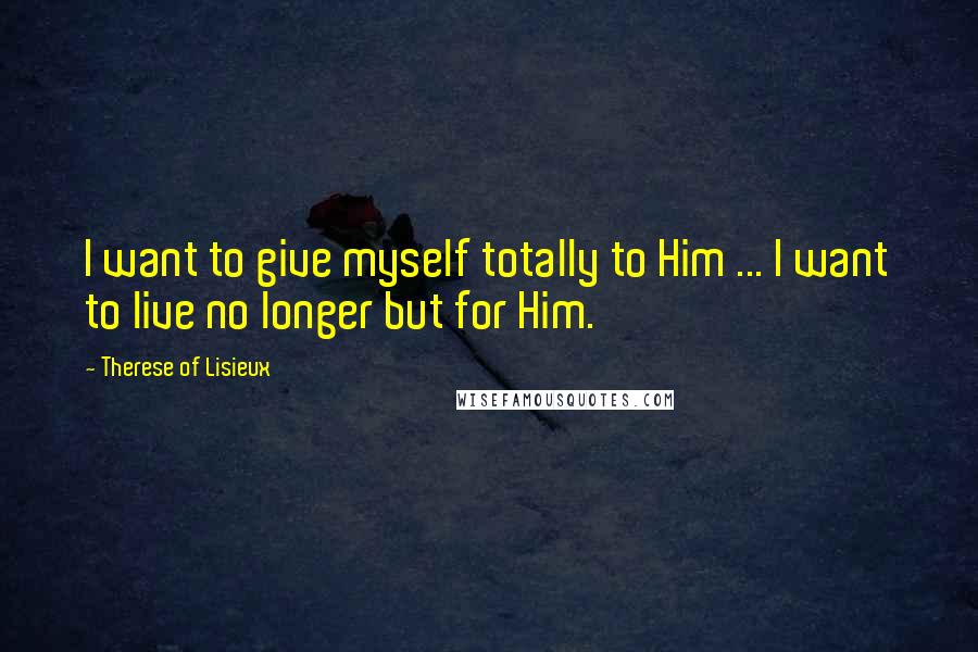 Therese Of Lisieux Quotes: I want to give myself totally to Him ... I want to live no longer but for Him.