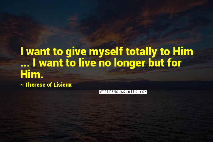 Therese Of Lisieux Quotes: I want to give myself totally to Him ... I want to live no longer but for Him.