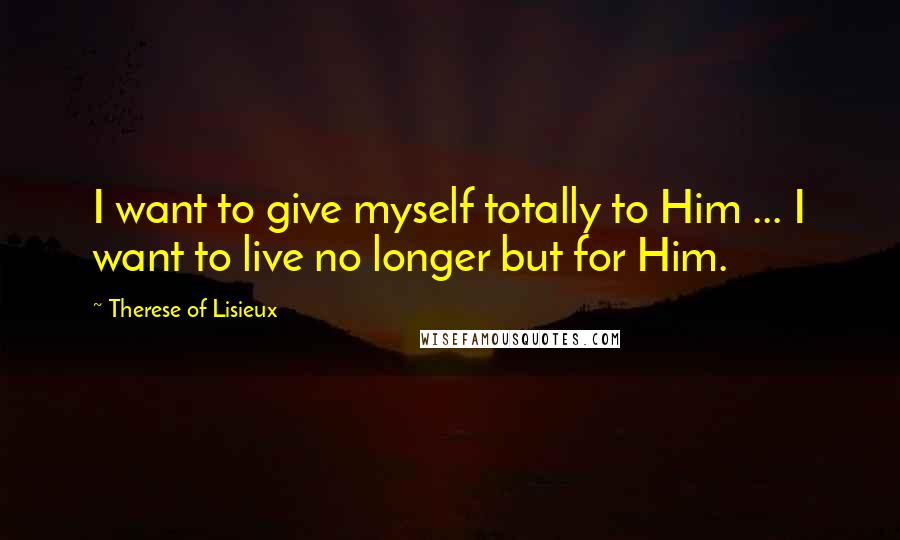 Therese Of Lisieux Quotes: I want to give myself totally to Him ... I want to live no longer but for Him.