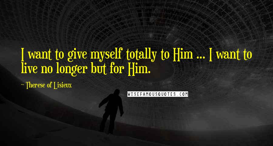 Therese Of Lisieux Quotes: I want to give myself totally to Him ... I want to live no longer but for Him.