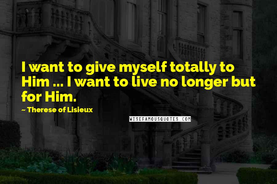 Therese Of Lisieux Quotes: I want to give myself totally to Him ... I want to live no longer but for Him.