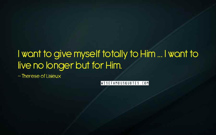 Therese Of Lisieux Quotes: I want to give myself totally to Him ... I want to live no longer but for Him.