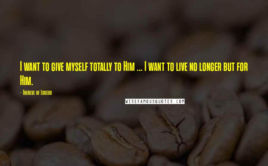 Therese Of Lisieux Quotes: I want to give myself totally to Him ... I want to live no longer but for Him.