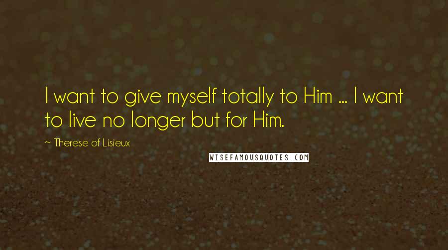 Therese Of Lisieux Quotes: I want to give myself totally to Him ... I want to live no longer but for Him.