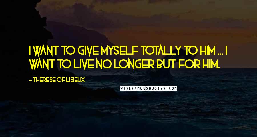 Therese Of Lisieux Quotes: I want to give myself totally to Him ... I want to live no longer but for Him.