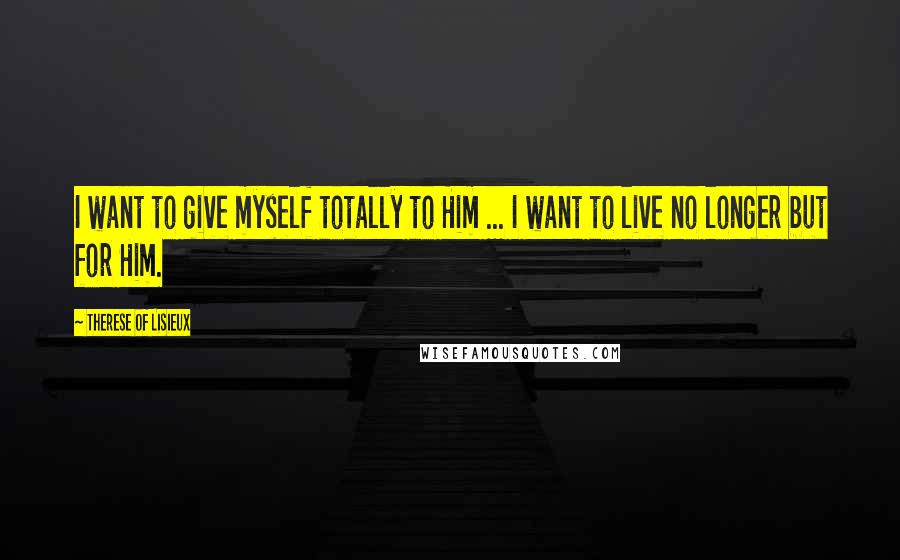 Therese Of Lisieux Quotes: I want to give myself totally to Him ... I want to live no longer but for Him.