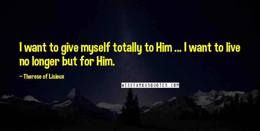 Therese Of Lisieux Quotes: I want to give myself totally to Him ... I want to live no longer but for Him.