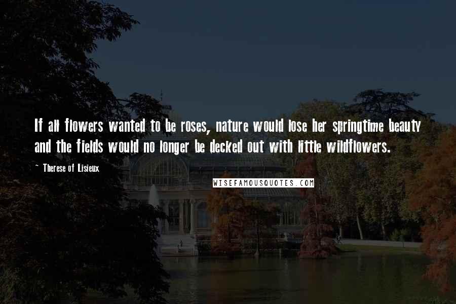 Therese Of Lisieux Quotes: If all flowers wanted to be roses, nature would lose her springtime beauty and the fields would no longer be decked out with little wildflowers.