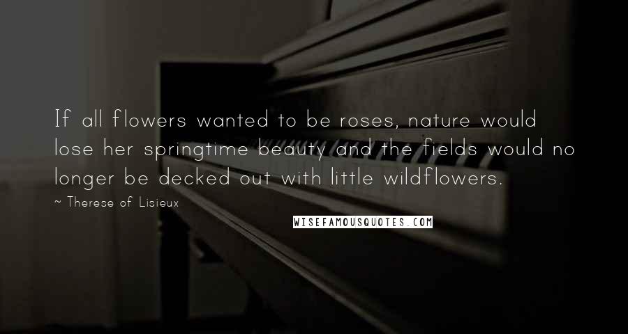 Therese Of Lisieux Quotes: If all flowers wanted to be roses, nature would lose her springtime beauty and the fields would no longer be decked out with little wildflowers.