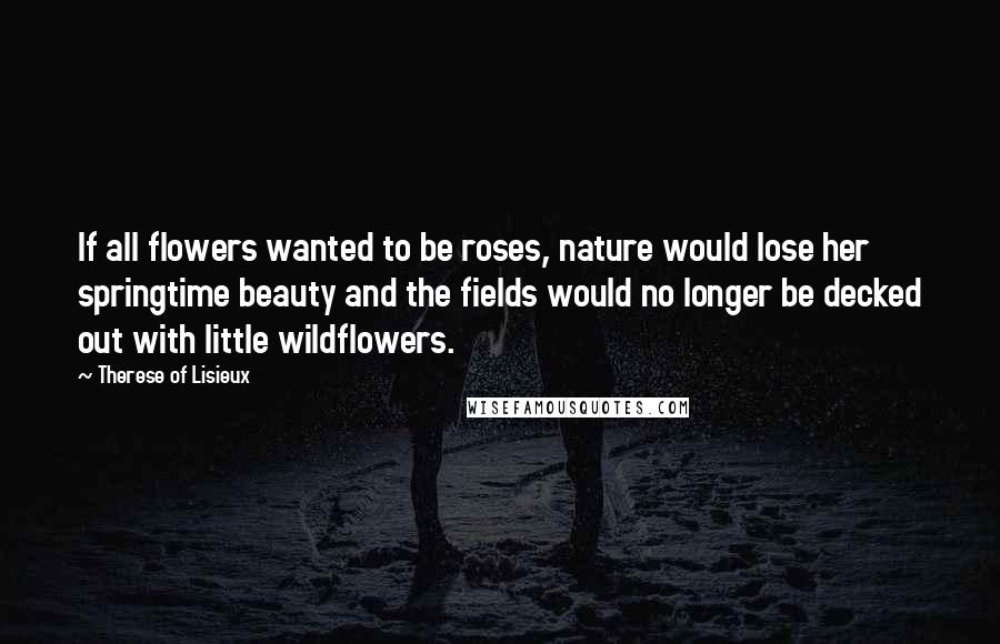 Therese Of Lisieux Quotes: If all flowers wanted to be roses, nature would lose her springtime beauty and the fields would no longer be decked out with little wildflowers.
