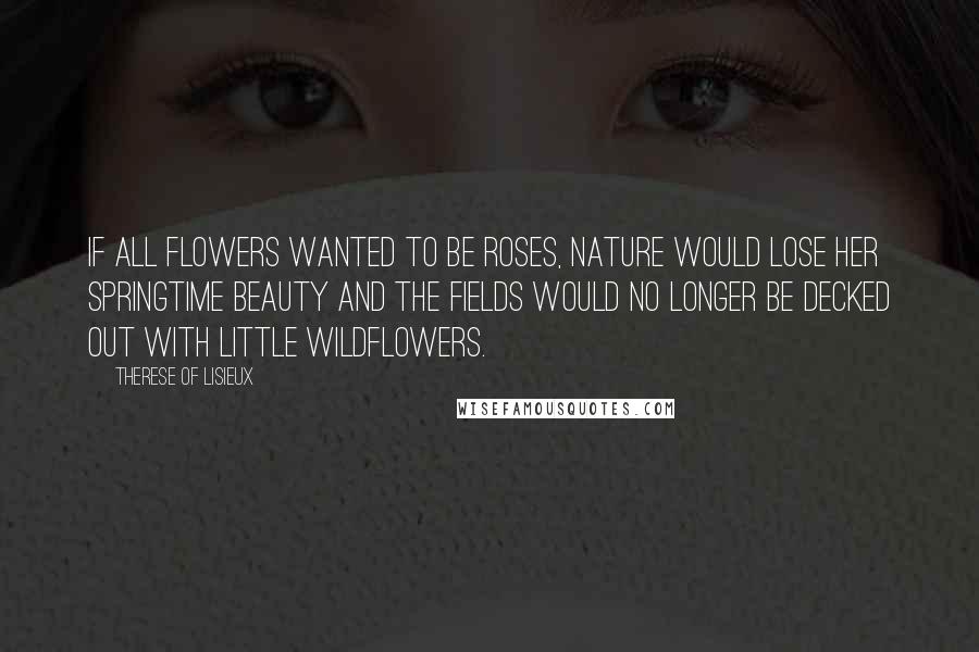 Therese Of Lisieux Quotes: If all flowers wanted to be roses, nature would lose her springtime beauty and the fields would no longer be decked out with little wildflowers.