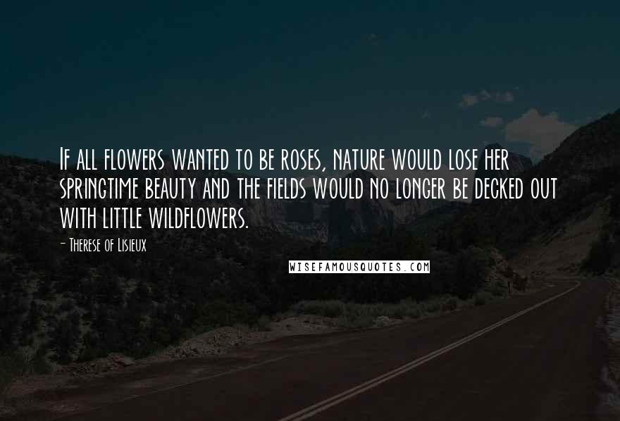 Therese Of Lisieux Quotes: If all flowers wanted to be roses, nature would lose her springtime beauty and the fields would no longer be decked out with little wildflowers.