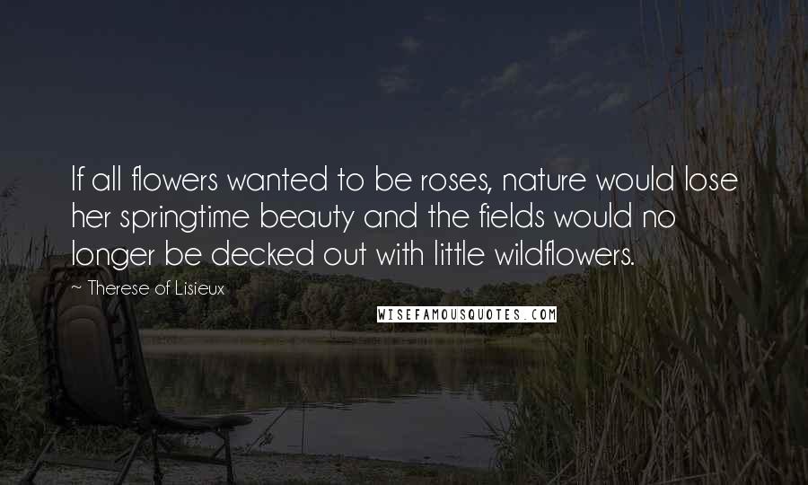 Therese Of Lisieux Quotes: If all flowers wanted to be roses, nature would lose her springtime beauty and the fields would no longer be decked out with little wildflowers.