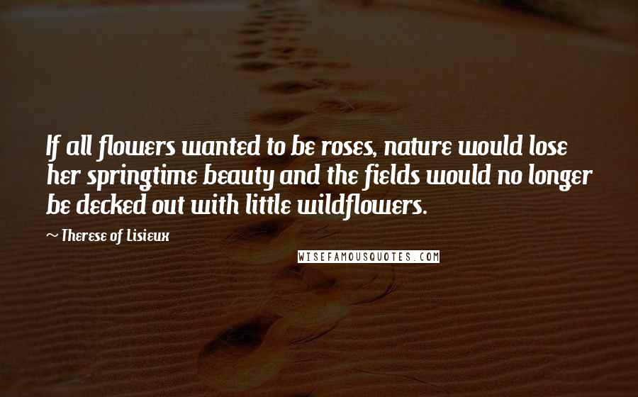Therese Of Lisieux Quotes: If all flowers wanted to be roses, nature would lose her springtime beauty and the fields would no longer be decked out with little wildflowers.