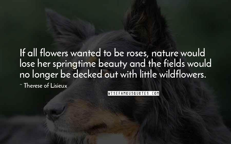 Therese Of Lisieux Quotes: If all flowers wanted to be roses, nature would lose her springtime beauty and the fields would no longer be decked out with little wildflowers.