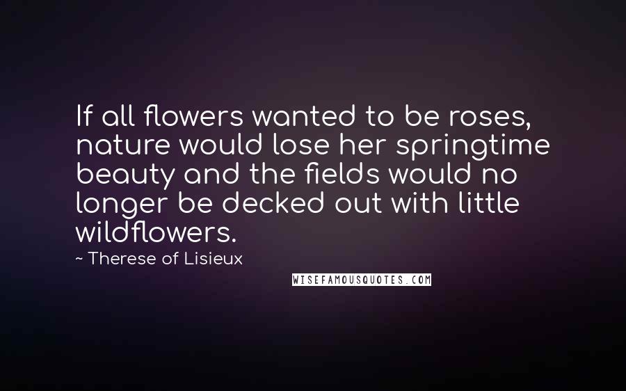 Therese Of Lisieux Quotes: If all flowers wanted to be roses, nature would lose her springtime beauty and the fields would no longer be decked out with little wildflowers.